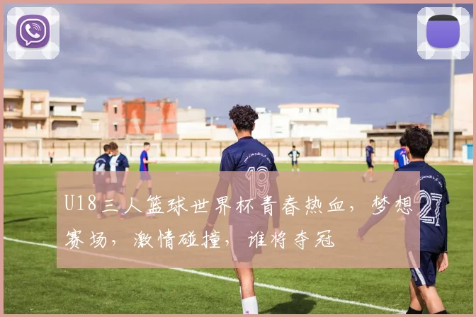 U18三人篮球世界杯青春热血，梦想赛场，激情碰撞，谁将夺冠