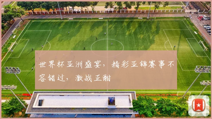 世界杯亚洲盛宴，精彩亚锦赛事不容错过，激战正酣