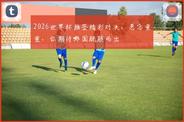 2026世界杯抽签精彩对决，悬念重重，你期待哪国脱颖而出