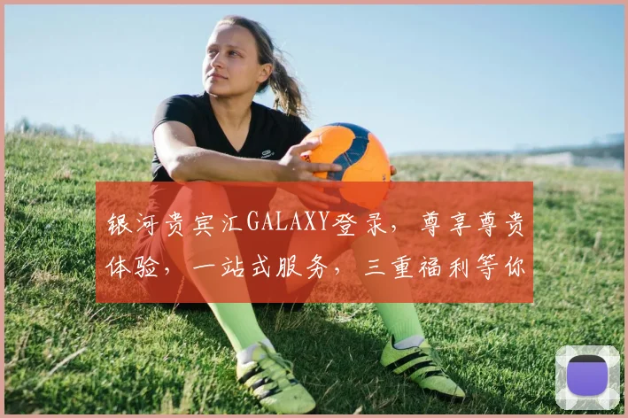 银河贵宾汇GALAXY登录，尊享尊贵体验，一站式服务，三重福利等你来拿，必看攻略，立即行动