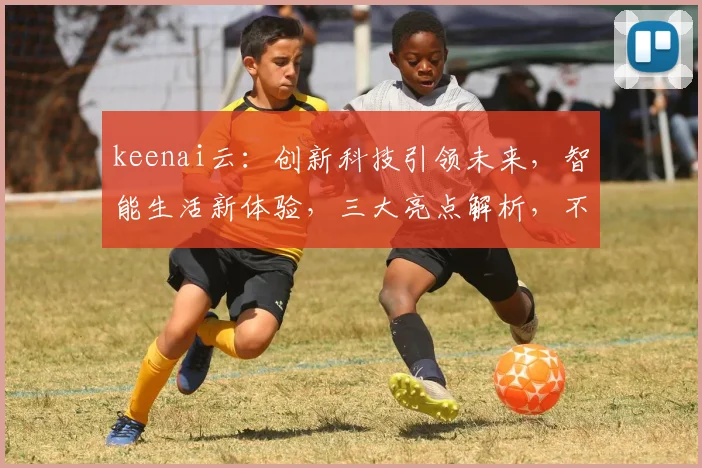 keenai云：创新科技引领未来，智能生活新体验，三大亮点解析，不容错过