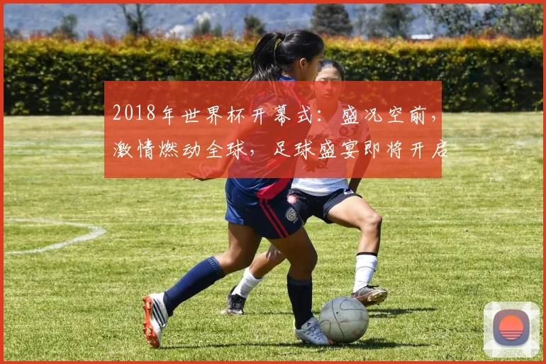 2018年世界杯开幕式：盛况空前，激情燃动全球，足球盛宴即将开启，你准备好了吗