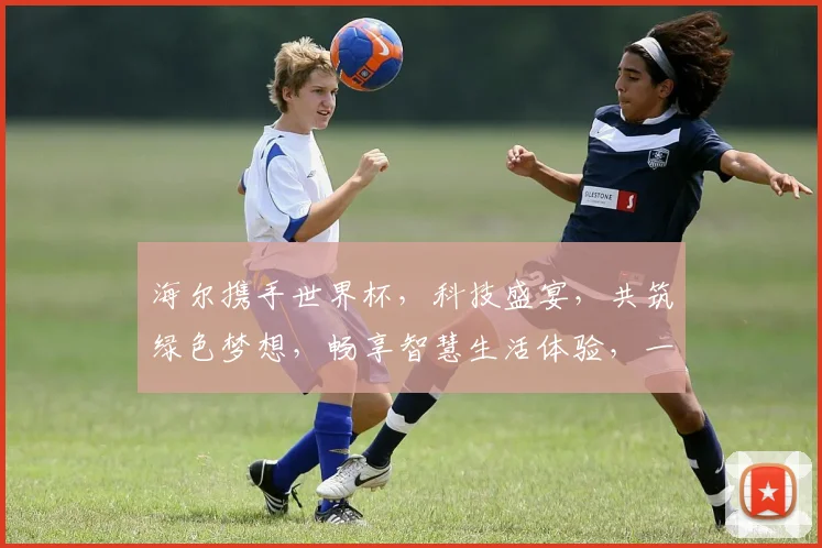 海尔携手世界杯，科技盛宴，共筑绿色梦想，畅享智慧生活体验，一触即达