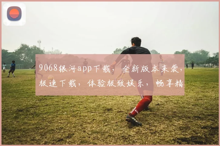 9068银河app下载，全新版本来袭，极速下载，体验极致娱乐，畅享精彩生活，不容错过，速来下载
